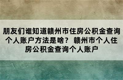 朋友们谁知道赣州市住房公积金查询个人账户方法是啥？ 赣州市个人住房公积金查询个人账户